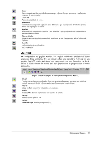 Gauge
Barra retangular que é preenchida da esquerda para a direita. Fornece um retorno visual sobre o
progresso de uma operação.
ColorGrid
Apresenta uma tabela de cores.
SpinButton
Semelhante ao componente UpDown. Uma diferença é que o componente SpinButton permite
definir uma figura para os botões.
SpinEdit
Semelhante ao componente UpDown. Uma diferença é que já apresenta um campo onde é
apresentada a informação.
DirectoryOutline
Apresenta a árvore de diretórios do disco, semelhante ao que é apresentado pelo Windows/NT
Explorer.
Calendar
Implementação de um calendário.
IBEVentAlerter


ActiveX
Os componentes na página ActiveX são objetos completos apresentados como
exemplos. Para utiliza-los deve-se primeiro abrir um formulário ActiveX em um
projeto ActiveX. Após posicionar um componente em um formulário ActiveX,
clique o botão direito do mouse para ser apresentadas as propriedades e outros
comandos.



               Página ActiveX: Exemplos da utilização de componentes ActiveX
Chartfx
Permite criar gráficos personalizados. Selecione as propriedades para apresentar um painel de
controle que permite definir valores, aparência e algumas outras características.
VSSpell
Visual Speller, um corretor ortográfico personalizado.
F1Book
Formula One. Permite implementar uma planilha de cálculo.
VtChart
Permite-se criar gráficos 3D.
VtChart
Pinnacle Graph, permite gerar gráficos 2D.




                                                                      Biblioteca de Classes       22
 