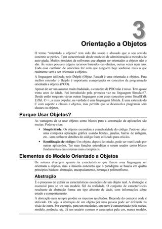 Orientação a Objetos
                                                                                3
      O termo “orientado a objetos” tem sido tão usado e abusado que o seu sentido
      concreto se perdeu. Tem caracterizado desde modelos de administração a métodos de
      auto-ajuda. Muitos produtos de softwares que alegam ser orientados a objetos não o
      são. Às vezes possuem alguns recursos baseados em objetos, outras vezes nem isso.
      Toda essa confusão de conceitos fez com que ninguém hoje soubesse mais o que
      realmente vem a ser orientado a objetos.
      A linguagem utilizada pelo Delphi (Object Pascal) é uma orientada a objetos. Para
      melhor entender o Delphi é importante compreender os conceitos da programação
      orientada a objetos (POO).
      Apesar de ser um assunto muito badalado, o conceito de POO não é novo. Tem quase
      trinta anos de idade. Foi introduzido pela primeira vez na linguagem Simula-67.
      Desde então surgiram várias outras linguagens com esses conceitos como SmallTalk
      Eiffel. C++, a mais popular, na verdade é uma linguagem híbrida. É uma extensão do
      C com suporte a classes e objetos, mas permite que se desenvolva programas sem
      classes ou objetos.

Porque Usar Objetos?
      As vantagens de se usar objetos como blocos para a construção de aplicações são
      muitas. Pode-se citar:
            Simplicidade: Os objetos escondem a complexidade do código. Pode-se criar
            uma complexa aplicação gráfica usando botões, janelas, barras de rolagem,
            etc.. sem conhecer detalhes do código fonte utilizado para criá-los.
            Reutilização de código: Um objeto, depois de criado, pode ser reutilizado por
            outras aplicações, Ter suas funções estendidas e serem usados como blocos
            fundamentais em sistemas mais complexos.

Elementos do Modelo Orientado a Objetos
      Os autores divergem quanto às características que fazem uma linguagem ser
      orientada a objetos, mas a maioria concorda que o paradigma se baseia em quatro
      princípios básicos: abstração, encapsulamento, herança e polimorfismo.

      Abstração
      É o processo de extrair as características essenciais de um objeto real. A abstração é
      essencial para se ter um modelo fiel da realidade. O conjunto de características
      resultante da abstração forma um tipo abstrato de dado, com informações sobre
      estado e comportamento.
      A abstração nem sempre produz os mesmos resultados. Depende do contexto onde é
      utilizado. Ou seja, a abstração de um objeto por uma pessoa pode ser diferente na
      visão de outra. Por exemplo, para um mecânico, um carro é caracterizado pela marca,
      modelo, potência, etc. Já um usuário comum o caracteriza pela cor, marca modelo,
 