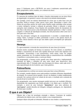 preço. E finalmente, para o DETRAN, um carro é totalmente caracterizado pela
     placa, proprietário, marca, modelo, cor e número de chassi.

     Encapsulamento
     É o processo de combinar tipos de dados e funções relacionadas em um único bloco
     de organização e só permitir o aceso a eles através de métodos determinados.
     Por exemplo, existe um número determinado de coisas que se pode fazer com um
     toca-fitas. Pode-se avançar, voltar, gravar, tocar, parar, interromper e ejetar a fita.
     Dentro do toca-fitas, porém, há varias outras funções sendo realizadas como acionar
     o motor, desligá-lo, acionar o cabeçote de gravação, liberar o cabeçote, e outras
     operações mais complexas. Essas funções são escondidas dentro do mecanismo do
     toca fitas e não temos acesso a elas diretamente. Quando apertamos o “play” o motor
     é ligado e o cabeçote de reprodução acionado, mas não precisamos saber como isso é
     feito para usar o toca fitas.
     Uma das principais vantagens do encapsulamento é esconder a complexidade do
     código. Outra, é proteger os dados, permitindo o acesso a eles apenas através de
     métodos. Dessa maneira evita-se que seus dados sejam corrompidos por aplicações
     externas.

     Herança
     É o aproveitamento e extensão das características de uma classe já existente.
     Existem muitos exemplos de herança na natureza. No reino animal, os mamíferos
     herdam a característica de terem uma espinha dorsal por serem uma subclasse dos
     vertebrados. Acrescentam a essa característica, várias outras, como Ter sangue
     quente, amamentar, etc. Os roedores herdam todas as características dos vertebrados
     e mamíferos e acrescentam outras, e assim por diante.
     Em programação, a herança ocorre quando uma classe aproveita a implementação
     (estrutura de dados e métodos) de uma outra classe para desenvolver uma
     especialização dela. É formada então uma hierarquia de classes, onde cada nível é
     uma especialização do nível anterior, que é mais genérico.

     Polimorfismo
     É a propriedade de se utilizar um mesmo nome para fazer coisas diferentes.
     Por exemplo, mandar alguém correr pode produzir resultados diferentes dependendo
     da situação. Se a pessoa estiver parada e em pé, irá obedecer à ordem simplesmente
     correndo. Ser a pessoa estiver no volante de um carro, o resultado será o aumento da
     pressão do pé no acelerador.
     Em programação, uma mesma mensagem poderá provocar um resultado diferente,
     dependendo dos argumentos que foram passados e do objeto que o receberá. Por
     exemplo: o envio de uma instrução “desenhe()’ para uma subclasse de
     “polígono”, poderá desenha um triângulo, retângulo, pentágono, etc. dependendo
     da classe que a receber.

O que é um Objeto?
     Objetos são a base da tecnologia orientada a objetos. Consistem de modelos
     (abstrações) de objetos reais, com seus estados e seus comportamentos.
     Qualquer objeto real pode ser abstraído, filtrando-se seus estados e comportamentos.


                                                                  Orientação a Objetos   25
 