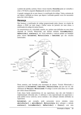 e podem dar partida, acelerar, freiar e trocar marcha. Porsche pode ser vermelho e
estar a 193 Km/h, enquanto fusca pode ser preto e estar parado.
A grande vantagem de se usar classes é a reutilização do código. Toda a estrutura de
um objeto é definida na classe, que depois é utilizada quantas vezes for necessário
para criar vários objetos.

Herança
Não bastasse a reutilização do código proporcionado pelas classes, na criação de
objetos, a POO vai mais longe e define meios de permitir em uma classe, a
reutilização do código de outras classes.
As características cor, velocidade, marcha, etc. podem estar definidas em uma classe
chamada de Veículo Motorizado, que declara métodos trocaMarcha(),
dáPartida(), acelera(), etc. Esses métodos e varáveis podem ser herdadas
pelas classes Automóvel, Motocicleta e Caminhão que são veículos
motorizados.




Desta maneira, está formada uma hierarquia de classes. Veículo Motorizado é
superclasse de Automóvel, Caminhão e Motocicleta, que por sua vez, são
subclasses de Veículo Motorizado. O código é escrito uma única vez e usado
por várias classes diferentes.
Cada classe herda características de sua superclasse, mas não está limitada à
implementação oferecida nela. A subclasse é uma especialização da superclasse e
pode definir novas variáveis, novos métodos e até sobrepor métodos definidos na
superclasse.
Automóvel, por exemplo, pode acrescentar novos métodos como
abrirPorta() e abrirMala(). Motocicleta deve sobrepor o método
acelera(), trocaMarcha(), dáPartida() e freia() com uma

                                                           Orientação a Objetos   29
 