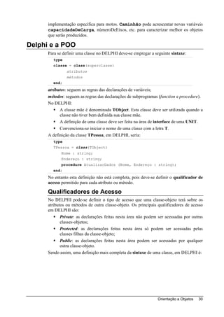 implementação específica para motos. Caminhão pode acrescentar novas variáveis
      capacidadeDeCarga, númeroDeEixos, etc. para caracterizar melhor os objetos
      que serão produzidos.

Delphi e a POO
      Para se definir uma classe no DELPHI deve-se empregar a seguinte sintaxe:
        type
        classe = class(superclasse)
                atributos
                métodos
        end;
      atributos: seguem as regras das declarações de variáveis;
      métodos: seguem as regras das declarações de subprogramas (function e procedure).
      No DELPHI:
            A classe mãe é denominada TObject. Esta classe deve ser utilizada quando a
            classe não tiver bem definida sua classe mãe.
            A definição de uma classe deve ser feita na área de interface de uma UNIT.
            Convenciona-se iniciar o nome de uma classe com a letra T.
      A definição da classe TPessoa, em DELPHI, seria:
        type
        TPessoa = class(TObject)
             Nome : string;
             Endereço : string;
             procedure AtualizarDados (Nome, Endereço : string);
        end;
      No entanto esta definição não está completa, pois deve-se definir o qualificador de
      acesso permitido para cada atributo ou método.

      Qualificadores de Acesso
      No DELPHI pode-se definir o tipo de acesso que uma classe-objeto terá sobre os
      atributos ou métodos de outra classe-objeto. Os principais qualificadores de acesso
      em DELPHI são:
             Private: as declarações feitas nesta área não podem ser acessadas por outras
             classes-objetos;
             Protected: as declarações feitas nesta área só podem ser acessadas pelas
             classes filhas da classe-objeto;
             Public: as declarações feitas nesta área podem ser acessadas por qualquer
             outra classe-objeto.
      Sendo assim, uma definição mais completa da sintaxe de uma classe, em DELPHI é:




                                                                Orientação a Objetos   30
 
