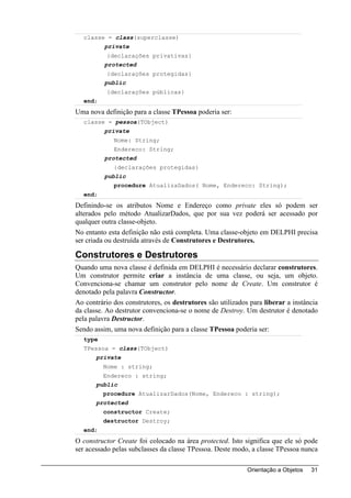 classe = class(superclasse)
          private
           {declarações privativas}
          protected
           {declarações protegidas}
          public
           {declarações públicas}
  end;
Uma nova definição para a classe TPessoa poderia ser:
  classe = pessoa(TObject)
          private
             Nome: String;
             Endereco: String;
          protected
             {declarações protegidas}
          public
             procedure AtualizaDados( Nome, Endereco: String);
  end;
Definindo-se os atributos Nome e Endereço como private eles só podem ser
alterados pelo método AtualizarDados, que por sua vez poderá ser acessado por
qualquer outra classe-objeto.
No entanto esta definição não está completa. Uma classe-objeto em DELPHI precisa
ser criada ou destruída através de Construtores e Destrutores.

Construtores e Destrutores
Quando uma nova classe é definida em DELPHI é necessário declarar construtores.
Um construtor permite criar a instância de uma classe, ou seja, um objeto.
Convenciona-se chamar um construtor pelo nome de Create. Um construtor é
denotado pela palavra Constructor.
Ao contrário dos construtores, os destrutores são utilizados para liberar a instância
da classe. Ao destrutor convenciona-se o nome de Destroy. Um destrutor é denotado
pela palavra Destructor.
Sendo assim, uma nova definição para a classe TPessoa poderia ser:
  type
  TPessoa = class(TObject)
       private
         Nome : string;
         Endereco : string;
       public
         procedure AtualizarDados(Nome, Endereco : string);
       protected
         constructor Create;
         destructor Destroy;
  end;
O constructor Create foi colocado na área protected. Isto significa que ele só pode
ser acessado pelas subclasses da classe TPessoa. Deste modo, a classe TPessoa nunca

                                                            Orientação a Objetos   31
 