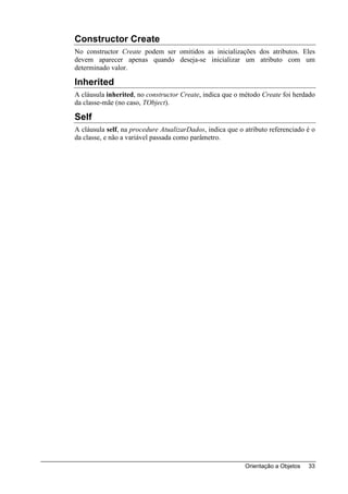 Constructor Create
No constructor Create podem ser omitidos as inicializações dos atributos. Eles
devem aparecer apenas quando deseja-se inicializar um atributo com um
determinado valor.

Inherited
A cláusula inherited, no constructor Create, indica que o método Create foi herdado
da classe-mãe (no caso, TObject).

Self
A cláusula self, na procedure AtualizarDados, indica que o atributo referenciado é o
da classe, e não a variável passada como parâmetro.




                                                           Orientação a Objetos   33
 