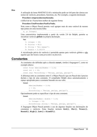 Dica
       A utilização de letras MAIÚSCULAS e minúsculas pode ser útil para dar clareza aos
       nomes de variáveis, procedures, functions, etc. Por exemplo, a seguinte declaração
         Procedure estaprocedurenaofaznada;
       é difícil de ler. Ficaria bem melhor da seguinte forma:
         Procedure EstaProcedureNaoFazNada;
       Note como a Object Pascal permite você agrupar mais de uma variável de mesmo
       tipo juntas em uma mesma linha:
         x, y: Integer;
       Uma característica implementada a partir da versão 2.0 do Delphi, permite se
       inicializar variáveis globais na própria declaração.
         Var
            I: integer = 10;
            P: Pointer = Nil;
            S: String = ‘Alo mamae!’;
            D: Double = 3.141579
       A inicialização prévia de variáveis é permitida apenas para variáveis globais e não
       aquelas que são locais a uma procedure ou function.

Constantes
       As constantes são definidas após a cláusula const, similar à linguagem C, como no
       exemplo abaixo:
         const float AdecimalNumber = 3.14;
         const int i = 10;
         const char *ErrorStrng = “Perigo, perigo, perigo!”;
       A diferença entre as constantes entre C e Object Pascal é que em Pascal não é preciso
       declara o tipo de uma constante. O compilador Delphi aloca automaticamente o
       espaço apropriado para a constante baseado em seu valor.
         Const
                 AdecimalNumber = 3.14;
                 i = 10;
                 ErrorString = ‘Perigo, perigo, perigo!’;
       Opcionalmente pode-se especificar o tipo de uma constante.
         Const
                 AdecimalNumber: double = 3.14;
                 i: Integer = 10;
                 ErrorString: string = ‘Perigo, perigo, perigo!’;
       A linguagem Object Pascal permite o uso de algumas funções nas declarações de
       constantes e variáveis. Estas funções incluem Ord(), Chr(), Trunc(),
       Round(), High(), Low() e SizeOf().




                                                                          Object Pascal   35
 