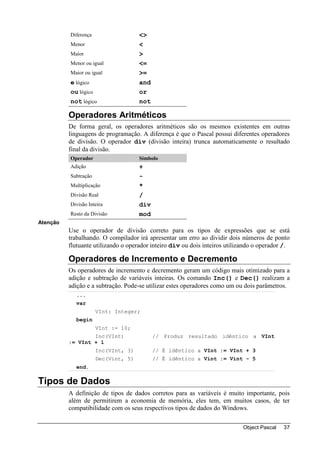 Diferença                  <>
          Menor                      <
          Maior                      >
          Menor ou igual             <=
          Maior ou igual             >=
          e lógico                   and
          ou lógico                  or
          not lógico                 not

          Operadores Aritméticos
          De forma geral, os operadores aritméticos são os mesmos existentes em outras
          linguagens de programação. A diferença é que o Pascal possui diferentes operadores
          de divisão. O operador div (divisão inteira) trunca automaticamente o resultado
          final da divisão.
          Operador                   Símbolo
          Adição                     +
          Subtração                  -
          Multiplicação              *
          Divisão Real               /
          Divisão Inteira            div
          Resto da Divisão           mod
Atenção
          Use o operador de divisão correto para os tipos de expressões que se está
          trabalhando. O compilador irá apresentar um erro ao dividir dois números de ponto
          flutuante utilizando o operador inteiro div ou dois inteiros utilizando o operador /.

          Operadores de Incremento e Decremento
          Os operadores de incremento e decremento geram um código mais otimizado para a
          adição e subtração de variáveis inteiras. Os comando Inc() e Dec() realizam a
          adição e a subtração. Pode-se utilizar estes operadores como um ou dois parâmetros.
            ...
            var
                      VInt: Integer;
            begin
                      VInt := 10;
                  Inc(VInt)                // Produz resultado idêntico a VInt
          := VInt + 1
                      Inc(VInt, 3)         // É idêntico a VInt := VInt + 3
                      Dec(Vint, 5)         // É idêntico a Vint := Vint - 5
            end.

Tipos de Dados
          A definição de tipos de dados corretos para as variáveis é muito importante, pois
          além de permitirem a economia de memória, eles tem, em muitos casos, de ter
          compatibilidade com os seus respectivos tipos de dados do Windows.

                                                                             Object Pascal   37
 