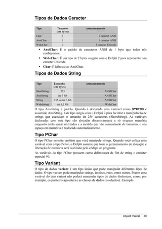 Tipos de Dados Caracter

 Tipo              Tamanho              Armazenamento
                   (em bytes)
 Char                   1                        1 caracter ANSI
 AnsiChar               1                        1 caracter ANSI
 WideChar               2                      1 caracter Unicode
          AnsiChar: É o padrão de caracteres ANSI de 1 byte que todos nós
          conhecemos.
          WideChar: É um tipo de 2 bytes surgido com o Delphi 2 para representar um
          caracter Unicode.
          Char: É idêntico ao AnsiChar.

Tipos de Dados String

 Tipo            Tamanho                Armazenamento
                 (em bytes)
 ShortString          255                             ANSIChar
 AnsiString         até 3 Gb                          ANSIChar
 String          255 ou até 3 Gb                      ANSIChar
 WideString        até 1,5 Gb                          WideChar
O tipo AnsiString é padrão. Quando é declarada uma variável como STRING é
assumido AnsiString. Este tipo surgiu com o Delphi 2 para facilitar a manipulação de
strings que excediam o tamanho de 255 caracteres (ShortString). As variáveis
declaradas com este tipo são alocadas dinamicamente e só ocupam memória
enquanto estão sendo utilizadas e a medida que vão aumentando de tamanho, o seu
espaço em memória é realocado automaticamente.

Tipo PChar
O tipo PChar permite também que você manipule strings. Quando você utiliza uma
variável com o tipo Pchar, o Delphi assume que todo o gerenciamento de alocação e
liberação de memória será realizado pelo código do programa.
As variáveis do tipo PChar possuem como delimitador de fim de string o caracter
especial #0.

Tipo Variant
O tipo de dados variant é um tipo único que pode manipular diferentes tipos de
dados. O tipo variant pode manipular strings, inteiros, reais, entre outros. Porém uma
variável do tipo variant não poderá manipular tipos de dados dinâmicos, como, por
exemplo, os ponteiros (pointer) e as classes de dados (os objetos). Exemplo




                                                                    Object Pascal   39
 