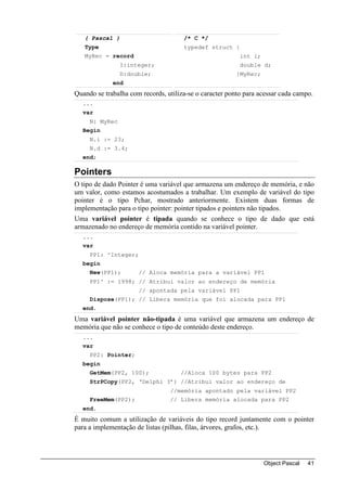 { Pascal }                         /* C */
   Type                               typedef struct {
   MyRec = record                                         int i;
                I:integer;                                double d;
                D:double;                                }MyRec;
             end
Quando se trabalha com records, utiliza-se o caracter ponto para acessar cada campo.
  ...
  var
     N: MyRec
  Begin
     N.i := 23;
     N.d := 3.4;
  end;

Pointers
O tipo de dado Pointer é uma variável que armazena um endereço de memória, e não
um valor, como estamos acostumados a trabalhar. Um exemplo de variável do tipo
pointer é o tipo Pchar, mostrado anteriormente. Existem duas formas de
implementação para o tipo pointer: pointer tipados e pointers não tipados.
Uma variável pointer é tipada quando se conhece o tipo de dado que está
armazenado no endereço de memória contido na variável pointer.
  ...
  var
     PP1: ^Integer;
  begin
     New(PP1);        // Aloca memória para a variável PP1
     PP1^ := 1998; // Atribui valor ao endereço de memória
                      // apontada pela variável PP1
     Dispose(PP1); // Libera memória que foi alocada para PP1
  end.
Uma variável pointer não-tipada é uma variável que armazena um endereço de
memória que não se conhece o tipo de conteúdo deste endereço.
  ...
  var
     PP2: Pointer;
  begin
     GetMem(PP2, 100);               //Aloca 100 bytes para PP2
     StrPCopy(PP2, ‘Delphi 3’) //Atribui valor ao endereço de
                                 //memória apontado pela variável PP2
     FreeMem(PP2);               // Libera memória alocada para PP2
  end.
É muito comum a utilização de variáveis do tipo record juntamente com o pointer
para a implementação de listas (pilhas, filas, árvores, grafos, etc.).




                                                                   Object Pascal   41
 