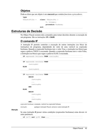 Objetos
          Pode-se dizer que um objeto é um record que contém functions e procedures.
             type
             TobjetoFilho =             class( TObjetoPai )
                                                 V: Integer;
                                                 procedure FazNada;
                                        end;

Estruturas de Decisão
          No Object Pascal existem dois comandos para tomar decisões durante a execução de
          um programa. São as instruções IF e CASE.

          O comando IF
          A instrução IF permite controlar a execução de outras instruções (ou bloco de
          instruções) do programa, dependendo do valor de uma variável ou expressão
          booleana. Quando a expressão booleana tem o valor True, a instrução (ou bloco) que
          segue a palavra THEN é executada. Quando a expressão booleana tem o valor False,
          a instrução (ou bloco) que segue a palavra ELSE é executada.
             IF expressão booleana THEN instrução;


             IF expressão booleana THEN
                       instrução1
             ELSE
                       instrução2;


             IF expressão booleana THEN
                       BEGIN
                             instrução;
                             ...
                             instrução;
                       END
             ELSE
                       BEGIN
                             instrução;
                             ...
                             instrução;
                       END;
          expressão booleana: constante, variável ou expressão boleana.
          instrução:           qualquer instrução Pascal, inclusive outra instrução IF.
Atenção
          Se uma instrução if possui várias condições (expressões booleanas) estas devem vir
          entre parêntesis.
             if (x=7) and (y=8) then ...




                                                                                          Object Pascal   42
 