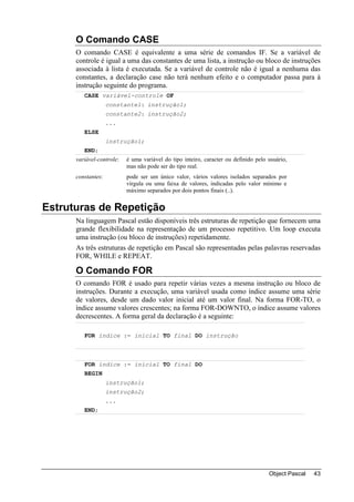 O Comando CASE
      O comando CASE é equivalente a uma série de comandos IF. Se a variável de
      controle é igual a uma das constantes de uma lista, a instrução ou bloco de instruções
      associada à lista é executada. Se a variável de controle não é igual a nenhuma das
      constantes, a declaração case não terá nenhum efeito e o computador passa para à
      instrução seguinte do programa.
         CASE variável-controle OF
                    constante1: instrução1;
                    constante2: instrução2;
                    ...
         ELSE
                    instrução1;
         END;
      variável-controle:   é uma variável do tipo inteiro, caracter ou definido pelo usuário,
                           mas não pode ser do tipo real.
      constantes:          pode ser um único valor, vários valores isolados separados por
                           vírgula ou uma faixa de valores, indicadas pelo valor mínimo e
                           máximo separados por dois pontos finais (..).


Estruturas de Repetição
      Na linguagem Pascal estão disponíveis três estruturas de repetição que fornecem uma
      grande flexibilidade na representação de um processo repetitivo. Um loop executa
      uma instrução (ou bloco de instruções) repetidamente.
      As três estruturas de repetição em Pascal são representadas pelas palavras reservadas
      FOR, WHILE e REPEAT.

      O Comando FOR
      O comando FOR é usado para repetir várias vezes a mesma instrução ou bloco de
      instruções. Durante a execução, uma variável usada como índice assume uma série
      de valores, desde um dado valor inicial até um valor final. Na forma FOR-TO, o
      índice assume valores crescentes; na forma FOR-DOWNTO, o índice assume valores
      decrescentes. A forma geral da declaração é a seguinte:

         FOR índice := inicial TO final DO instrução



         FOR índice := inicial TO final DO
         BEGIN
                    instrução1;
                    instrução2;
                    ...
         END;




                                                                                     Object Pascal   43
 