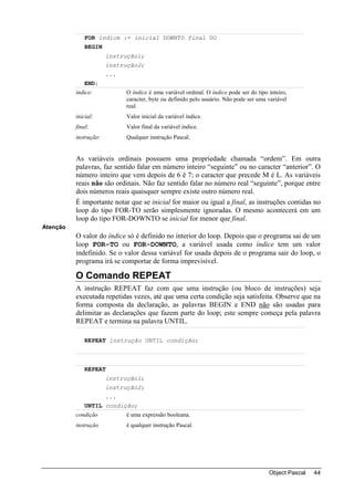 FOR índice := inicial DOWNTO final DO
              BEGIN
                       instrução1;
                       instrução2;
                       ...
              END;
          índice:            O índice é uma variável ordinal. O índice pode ser do tipo inteiro,
                             caracter, byte ou definido pelo usuário. Não pode ser uma variável
                             real.
          inicial:           Valor inicial da variável índice.
          final:             Valor final da variável índice.
          instrução:         Qualquer instrução Pascal.


          As variáveis ordinais possuem uma propriedade chamada “ordem”. Em outra
          palavras, faz sentido falar em número inteiro “seguinte” ou no caracter “anterior”. O
          número inteiro que vem depois de 6 é 7; o caracter que precede M é L. As variáveis
          reais não são ordinais. Não faz sentido falar no número real “seguinte”, porque entre
          dois números reais quaisquer sempre existe outro número real.
          É importante notar que se inicial for maior ou igual a final, as instruções contidas no
          loop do tipo FOR-TO serão simplesmente ignoradas. O mesmo acontecerá em um
          loop do tipo FOR-DOWNTO se inicial for menor que final.
Atenção
          O valor do índice só é definido no interior do loop. Depois que o programa sai de um
          loop FOR-TO ou FOR-DOWNTO, a variável usada como índice tem um valor
          indefinido. Se o valor dessa variável for usada depois de o programa sair do loop, o
          programa irá se comportar de forma imprevisível.

          O Comando REPEAT
          A instrução REPEAT faz com que uma instrução (ou bloco de instruções) seja
          executada repetidas vezes, até que uma certa condição seja satisfeita. Observe que na
          forma composta da declaração, as palavras BEGIN e END não são usadas para
          delimitar as declarações que fazem parte do loop; este sempre começa pela palavra
          REPEAT e termina na palavra UNTIL.

              REPEAT instrução UNTIL condição;



              REPEAT
                       instrução1;
                       instrução2;
                       ...
              UNTIL condição;
          condição           é uma expressão booleana.
          instrução          é qualquer instrução Pascal.




                                                                                        Object Pascal   44
 