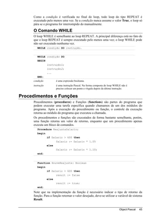 Como a condição é verificada no final do loop, todo loop do tipo REPEAT é
     executado pelo menos uma vez. Se a condição nunca assume o valor True, o loop só
     pára se o programa for interrompido do manualmente.

     O Comando WHILE
     O loop WHILE é semelhante ao loop REPEAT. A principal diferença está no fato de
     que o loop REPEAT é sempre executado pelo menos uma vez; o loop WHILE pode
     não ser executado nenhuma vez.
        WHILE condição DO instrução.


        WHILE condição DO
        BEGIN
                 instrução1;
                 instrução2;
                 ...
        END;
     condição           é uma expressão booleana.
     instrução          é uma instrução Pascal. Na forma composta do loop WHILE não é
                        preciso colocar um ponto e vírgula depois da última instrução.


Procedimentos e Funções
     Procedimentos (procedures) e Funções (functions) são partes do programa que
     podem executar uma tarefa específica quando chamamos de um dos módulos do
     programa. Após a execução do procedimento ou função, o controle da execução
     retorna ao módulo do programa que executou a chamada.
     Os procedimentos e funções são executados de forma bastante semelhante, porém,
     uma função retorna um valor de retorno, enquanto que um procedimento apenas
     executa um bloco de comandos.
        Procedure ReajustaSalario;
        begin
                 if Salario > 600 then
                        Salario := Salario * 1.05
                 else
                        Salario := Salario * 1.10;
        end;


        Function HouveReajuste: Boolean
        begin
                 if Salario > 600 then
                        result := false
                 else
                        result := true;
        end;
     Note que na implementação da função é necessário indicar o tipo de retorno da
     função. Para a função retornar o valor desejado, deve-se utilizar a variável de sistema
     Result.


                                                                               Object Pascal   45
 