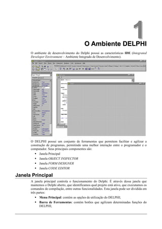 O Ambiente DELPHI
                                                                                 1
      O ambiente de desenvolvimento do Delphi possui as características IDE (Integrated
      Developer Environment – Ambiente Integrado de Desenvolvimento).




      O DELPHI possui um conjunto de ferramentas que permitem facilitar e agilizar a
      construção de programas, permitindo uma melhor interação entre o programador e o
      computador. Seus principais componentes são:
            Janela Principal
            Janela OBJECT INSPECTOR
            Janela FORM DESIGNER
            Janela CODE EDITOR

Janela Principal
      A janela principal controla o funcionamento do Delphi. É através dessa janela que
      mantemos o Delphi aberto, que identificamos qual projeto está ativo, que executamos os
      comandos de compilação, entre outras funcionalidades. Esta janela pode ser dividida em
      três partes:
             Menu Principal: contém as opções de utilização do DELPHI;
             Barra de Ferramentas: contém botões que agilizam determinadas funções do
             DELPHI;
 