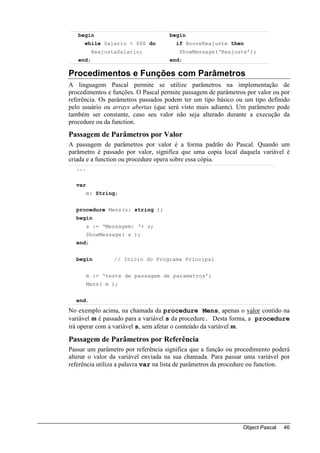 begin                             begin
     while Salario < 600 do            if HouveReajuste then
          ReajustaSalario;              ShowMessage(‘Reajuste’);
   end;                              end;

Procedimentos e Funções com Parâmetros
A linguagem Pascal permite se utilize parâmetros na implementação de
procedimentos e funções. O Pascal permite passagem de parâmetros por valor ou por
referência. Os parâmetros passados podem ter um tipo básico ou um tipo definido
pelo usuário ou arrays abertas (que será visto mais adiante). Um parâmetro pode
também ser constante, caso seu valor não seja alterado durante a execução da
procedure ou da function.
Passagem de Parâmetros por Valor
A passagem de parâmetros por valor é a forma padrão do Pascal. Quando um
parâmetro é passado por valor, significa que uma copia local daquela variável é
criada e a function ou procedure opera sobre essa cópia.
  ...


  var
        m: String;


  procedure Mens(s: string );
  begin
        s := ‘Mensagem: ‘+ s;
        ShowMessage( s );
  end;


  begin          // Inicio do Programa Principal


        m := ‘teste de passagem de parametros’;
        Mens( m );


  end.
No exemplo acima, na chamada da procedure Mens, apenas o valor contido na
variável m é passado para a variável s da procedure. Desta forma, a procedure
irá operar com a variável s, sem afetar o conteúdo da variável m.

Passagem de Parâmetros por Referência
Passar um parâmetro por referência significa que a função ou procedimento poderá
alterar o valor da variável enviada na sua chamada. Para passar uma variável por
referência utiliza a palavra var na lista de parâmetros da procedure ou function.




                                                               Object Pascal   46
 