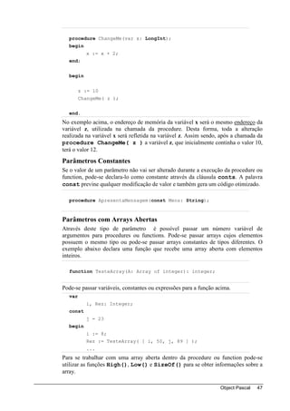 procedure ChangeMe(var x: LongInt);
  begin
          x := x + 2;
  end;


  begin


        z := 10
        ChangeMe( z );


  end.
No exemplo acima, o endereço de memória da variável x será o mesmo endereço da
variável z, utilizada na chamada da procedure. Desta forma, toda a alteração
realizada na variável x será refletida na variável z. Assim sendo, após a chamada da
procedure ChangeMe( z ) a variável z, que inicialmente continha o valor 10,
terá o valor 12.
Parâmetros Constantes
Se o valor de um parâmetro não vai ser alterado durante a execução da procedure ou
function, pode-se declara-lo como constante através da cláusula conts. A palavra
const previne qualquer modificação de valor e também gera um código otimizado.

  procedure ApresentaMensagem(const Mens: String);



Parâmetros com Arrays Abertas
Através deste tipo de parâmetro é possível passar um número variável de
argumentos para procedures ou functions. Pode-se passar arrays cujos elementos
possuem o mesmo tipo ou pode-se passar arrays constantes de tipos diferentes. O
exemplo abaixo declara uma função que recebe uma array aberta com elementos
inteiros.

  function TesteArray(A: Array of integer): integer;


Pode-se passar variáveis, constantes ou expressões para a função acima.
  var
          i, Rez: Integer;
  const
          j = 23
  begin
          i := 8;
          Rez := TesteArray( [ i, 50, j, 89 ] );
          ...
Para se trabalhar com uma array aberta dentro da procedure ou function pode-se
utilizar as funções High(), Low() e SizeOf() para se obter informações sobre a
array.

                                                                  Object Pascal   47
 