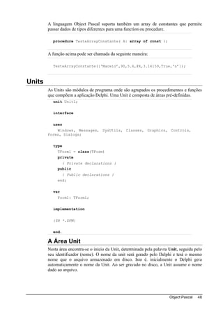 A linguagem Object Pascal suporta também um array de constantes que permite
        passar dados de tipos diferentes para uma function ou procedure.

          procedure TesteArrayConstante( A: array of const );


        A função acima pode ser chamada da seguinte maneira:

          TesteArrayConstante([‘Maceio’,90,5.6,@X,3.14159,True,‘s’]);



Units
        As Units são módulos de programa onde são agrupados os procedimentos e funções
        que compõem a aplicação Delphi. Uma Unit é composta de áreas pré-definidas.
          unit Unit1;


          interface


          uses
            Windows, Messages, SysUtils, Classes, Graphics, Controls,
        Forms, Dialogs;


          type
             TForm1 = class(TForm)
             private
               { Private declarations }
             public
                 { Public declarations }
             end;


          var
             Form1: TForm1;


          implementation


          {$R *.DFM}


          end.

        A Área Unit
        Nesta área encontra-se o início da Unit, determinada pela palavra Unit, seguida pelo
        seu identificador (nome). O nome da unit será gerado pelo Delphi e terá o mesmo
        nome que o arquivo armazenado em disco. Isto é. inicialmente o Delphi gera
        automaticamente o nome da Unit. Ao ser gravado no disco, a Unit assume o nome
        dado ao arquivo.




                                                                          Object Pascal   48
 