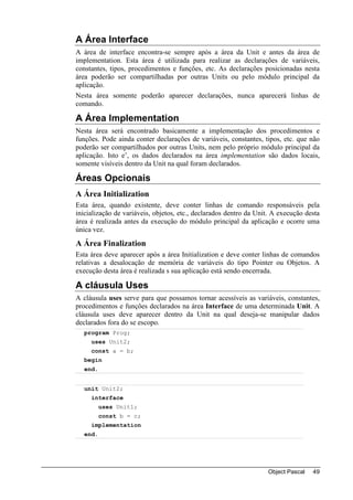 A Área Interface
A área de interface encontra-se sempre após a área da Unit e antes da área de
implementation. Esta área é utilizada para realizar as declarações de variáveis,
constantes, tipos, procedimentos e funções, etc. As declarações posicionadas nesta
área poderão ser compartilhadas por outras Units ou pelo módulo principal da
aplicação.
Nesta área somente poderão aparecer declarações, nunca aparecerá linhas de
comando.

A Área Implementation
Nesta área será encontrado basicamente a implementação dos procedimentos e
funções. Pode ainda conter declarações de variáveis, constantes, tipos, etc. que não
poderão ser compartilhados por outras Units, nem pelo próprio módulo principal da
aplicação. Isto e’, os dados declarados na área implementation são dados locais,
somente visíveis dentro da Unit na qual foram declarados.

Áreas Opcionais
A Área Initialization
Esta área, quando existente, deve conter linhas de comando responsáveis pela
inicialização de variáveis, objetos, etc., declarados dentro da Unit. A execução desta
área é realizada antes da execução do módulo principal da aplicação e ocorre uma
única vez.
A Área Finalization
Esta área deve aparecer após a área Initialization e deve conter linhas de comandos
relativas a desalocação de memória de variáveis do tipo Pointer ou Objetos. A
execução desta área é realizada s sua aplicação está sendo encerrada.

A cláusula Uses
A cláusula uses serve para que possamos tornar acessíveis as variáveis, constantes,
procedimentos e funções declarados na área Interface de uma determinada Unit. A
cláusula uses deve aparecer dentro da Unit na qual deseja-se manipular dados
declarados fora do se escopo.
  program Prog;
     uses Unit2;
     const a = b;
  begin
  end.


  unit Unit2;
     interface
         uses Unit1;
         const b = c;
     implementation
  end.




                                                                   Object Pascal   49
 