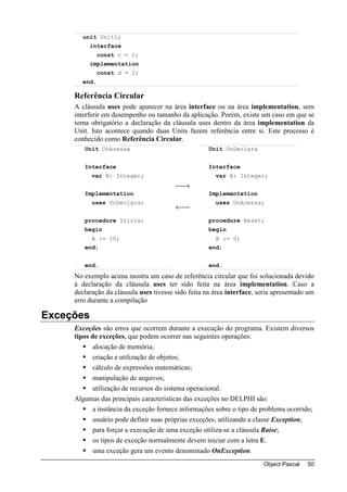 unit Unit1;
          interface
              const c = 1;
          implementation
              const d = 2;
       end.

     Referência Circular
     A cláusula uses pode aparecer na área interface ou na área implementation, sem
     interferir em desempenho ou tamanho da aplicação. Porém, existe um caso em que se
     torna obrigatório a declaração da cláusula uses dentro da área implementation da
     Unit. Isto acontece quando duas Units fazem referência entre si. Este processo é
     conhecido como Referência Circular.
        Unit UnAcessa                                Unit UnDeclara


        Interface                                    Interface
           var B: Integer;                             var A: Integer;
                                         →
        Implementation                               Implementation
           uses UnDeclara;                             uses UnAcessa;
                                         ←
        procedure Inicia;                            procedure Reset;
        begin                                        begin
           A := 10;                                    B := 0;
        end;                                         end;


        end.                                         end.
     No exemplo acima mostra um caso de referência circular que foi solucionada devido
     à declaração da cláusula uses ter sido feita na área implementation. Caso a
     declaração da cláusula uses tivesse sido feita na área interface, seria apresentado um
     erro durante a compilação

Exceções
     Exceções são erros que ocorrem durante a execução do programa. Existem diversos
     tipos de exceções, que podem ocorrer nas seguintes operações:
            alocação de memória;
            criação e utilização de objetos;
            cálculo de expressões matemáticas;
            manipulação de arquivos;
            utilização de recursos do sistema operacional.
     Algumas das principais características das exceções no DELPHI são:
            a instância da exceção fornece informações sobre o tipo de problema ocorrido;
            usuário pode definir suas próprias exceções, utilizando a classe Exception;
            para forçar a execução de uma exceção utiliza-se a cláusula Raise;
            os tipos de exceção normalmente devem iniciar com a letra E.
            uma exceção gera um evento denominado OnException.
                                                                        Object Pascal   50
 