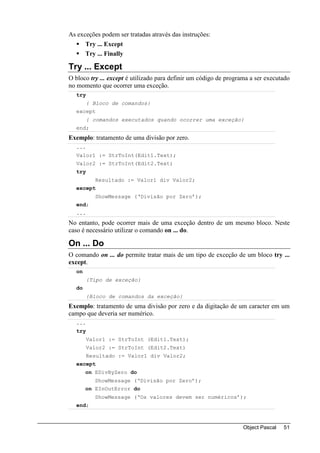As exceções podem ser tratadas através das instruções:
      Try ... Except
      Try ... Finally

Try ... Except
O bloco try ... except é utilizado para definir um código de programa a ser executado
no momento que ocorrer uma exceção.
  try
        { Bloco de comandos}
  except
        { comandos executados quando ocorrer uma exceção}
  end;
Exemplo: tratamento de uma divisão por zero.
  ...
  Valor1 := StrToInt(Edit1.Text);
  Valor2 := StrToInt(Edit2.Text)
  try
          Resultado := Valor1 div Valor2;
  except
          ShowMessage (‘Divisão por Zero’);
  end;
  ...
No entanto, pode ocorrer mais de uma exceção dentro de um mesmo bloco. Neste
caso é necessário utilizar o comando on ... do.

On ... Do
O comando on ... do permite tratar mais de um tipo de exceção de um bloco try ...
except.
  on
        {Tipo de exceção}
  do
        {Bloco de comandos da exceção}
Exemplo: tratamento de uma divisão por zero e da digitação de um caracter em um
campo que deveria ser numérico.
  ...
  try
       Valor1 := StrToInt (Edit1.Text);
       Valor2 := StrToInt (Edit2.Text)
       Resultado := Valor1 div Valor2;
  except
       on EDivByZero do
          ShowMessage (‘Divisão por Zero’);
       on EInOutError do
          ShowMessage (‘Os valores devem ser numéricos’);
  end;



                                                                   Object Pascal   51
 