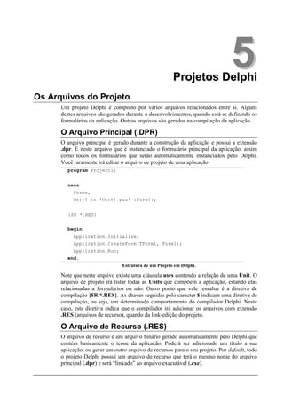 Projetos Delphi
                                                                                5
Os Arquivos do Projeto
      Um projeto Delphi é composto por vários arquivos relacionados entre si. Alguns
      destes arquivos são gerados durante o desenvolvimentos, quando está se definindo os
      formulários da aplicação. Outros arquivos são gerados na compilação da aplicação.

      O Arquivo Principal (.DPR)
      O arquivo principal é gerado durante a construção da aplicação e possui a extensão
      .dpr. É neste arquivo que é instanciado o formulário principal da aplicação, assim
      como todos os formulários que serão automaticamente instanciados pelo Delphi.
      Você raramente irá editar o arquivo de projeto de uma aplicação
        program Project1;


        uses
           Forms,
           Unit1 in 'Unit1.pas' {Form1};


        {$R *.RES}


        begin
           Application.Initialize;
           Application.CreateForm(TForm1, Form1);
           Application.Run;
        end.
                                Estrutura de um Projeto em Delphi.

      Note que neste arquivo existe uma cláusula uses contendo a relação de uma Unit. O
      arquivo de projeto irá listar todas as Units que compõem a aplicação, estando elas
      relacionadas a formulários ou não. Outro ponto que vale ressaltar é a diretiva de
      compilação {$R *.RES}. As chaves seguidas pelo caracter $ indicam uma diretiva de
      compilação, ou seja, um determinado comportamento do compilador Delphi. Neste
      caso, esta diretiva indica que o compilador irá adicionar os arquivos com extensão
      .RES (arquivos de recurso), quando da link-edição do projeto.

      O Arquivo de Recurso (.RES)
      O arquivo de recurso é um arquivo binário gerado automaticamente pelo Delphi que
      contém basicamente o ícone da aplicação. Poderá ser adicionado um título a sua
      aplicação, ou gerar um outro arquivo de recursos para o seu projeto. Por default, todo
      o projeto Delphi possui um arquivo de recurso que terá o mesmo nome do arquivo
      principal (.dpr) e será “linkado” ao arquivo executável (.exe).
 
