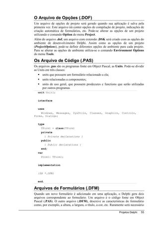 O Arquivo de Opções (.DOF)
Um arquivo de opções de projeto será gerado quando sua aplicação é salva pela
primeira vez. Este arquivo irá conter opções de compilação de projeto, indicações de
criação automática de formulários, etc. Pode-se alterar as opções de um projeto
utilizando o comando Option do menu Project.
Além do arquivo .dof, um arquivo com extensão .DSK será criado com as opções do
ambiente de desenvolvimento Delphi. Assim como as opções de um projeto
(Project|Options), pode-se definir diferentes opções de ambiente para cada projeto.
Para se alterar as opções de ambiente utiliza-se o comando Environment Options
do menu Tools.

Os Arquivo de Código (.PAS)
Os arquivos .pas são os programas fonte em Object Pascal, as Units. Pode-se dividir
as Units em três classes:
      units que possuem um formulário relacionado a ela;
      units relacionadas a componentes;
      units de uso geral, que possuem prodecures e functions que serão utilizadas
      por outros programas
   unit Unit1;


   interface


   uses
    Windows, Messages, SysUtils, Classes, Graphics, Controls,
Forms, Dialogs;


   type
     TForm1 = class(TForm)
     private
          { Private declarations }
     public
          { Public declarations }
     end;
   var
     Form1: TForm1;


   implementation


   {$R *.DFM}


   end.

Arquivos de Formulários (.DFM)
Quando um novo formulário é adicionado em uma aplicação, o Delphi gera dois
arquivos correspondente ao formulário. Um arquivo é o código fonte em Object
Pascal (.PAS). O outro arquivo (.DFM), descreve as características do formulário
como, por exemplo, a altura, a largura, o título, a cor, etc. Raramente será necessário

                                                                   Projetos Delphi   55
 