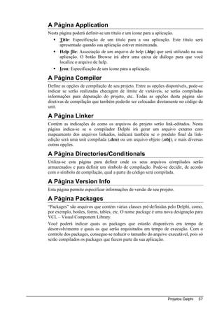 A Página Application
Nesta página poderá definir-se um título e um ícone para a aplicação.
      Title: Especificação de um título para a sua aplicação. Este título será
      apresentado quando sua aplicação estiver minimizada.
      Help file: Associação de um arquivo de help (.hlp) que será utilizado na sua
      aplicação. O botão Browse irá abrir uma caixa de diálogo para que você
      localize o arquivo de help.
      Icon: Especificação de um ícone para a aplicação.

A Página Compiler
Define as opções de compilação de seu projeto. Entre as opções disponíveis, pode-se
indicar se serão realizadas checagem de limite de variáveis, se serão compiladas
informações para depuração do projeto, etc. Todas as opções desta página são
diretivas de compilação que também poderão ser colocadas diretamente no código da
unit.

A Página Linker
Contém as indicações de como os arquivos do projeto serão link-editados. Nesta
página indica-se se o compilador Delphi irá gerar um arquivo externo com
mapeamento dos arquivos linkados, indicará também se o produto final da link-
edição será uma unit compilada (.dcu) ou um arquivo objeto (.obj), e mais diversas
outras opções.

A Página Directories/Conditionals
Utiliza-se esta página para definir onde os seus arquivos compilados serão
armazenados e para definir um símbolo de compilação. Pode-se decidir, de acordo
com o símbolo de compilação, qual a parte do código será compilada.

A Página Version Info
Esta página permite especificar informações de versão de seu projeto.

A Página Packages
“Packages” são arquivos que contém várias classes pré-definidas pelo Delphi, como,
por exemplo, botões, forms, tables, etc. O nome package é uma nova designação para
VCL – Visual Component Library.
Você poderá indicar quais os packages que estarão disponíveis em tempo de
desenvolvimento e quais os que serão requisitados em tempo de execução. Com o
controle dos packages, consegue-se reduzir o tamanho do arquivo executável, pois só
serão compilados os packages que fazem parte da sua aplicação.




                                                                 Projetos Delphi   57
 