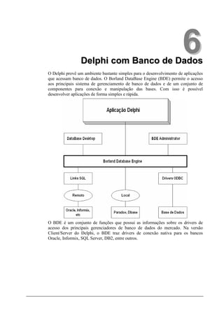 Delphi com Banco de Dados
                                                                     6
O Delphi provê um ambiente bastante simples para o desenvolvimento de aplicações
que acessam banco de dados. O Borland DataBase Engine (BDE) permite o acesso
aos principais sistema de gerenciamento de banco de dados e de um conjunto de
componentes para conexão e manipulação das bases. Com isso é possível
desenvolver aplicações de forma simples e rápida.




O BDE é um conjunto de funções que possui as informações sobre os drivers de
acesso dos principais gerenciadores de banco de dados do mercado. Na versão
Client/Server do Delphi, o BDE traz drivers de conexão nativa para os bancos
Oracle, Informix, SQL Server, DB2, entre outros.
 