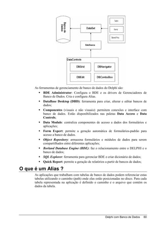 As ferramentas de gerenciamento de banco de dados do Delphi são:
            BDE Administrator: Configura o BDE e os drivers de Gerenciadores de
            Banco de Dados. Cria e configura Alias.
            DataBase Desktop (DBD): ferramenta para criar, alterar e editar bancos de
            dados;
            Componentes (visuais e não visuais): permitem conexões e interface com
            banco de dados. Estão disponibilizados nas paletas Data Access e Data
            Controls;
            Data Module: centraliza componentes de acesso a dados dos formulários e
            aplicações;
            Form Expert: permite a geração automática de formulários-padrão para
            acesso a banco de dados.
            Object Repository: armazena formulários e módulos de dados para serem
            compartilhados entre diferentes aplicações;
            Borland Database Engine (BDE): faz o relacionamento entre o DELPHI e o
            banco de dados;
            SQL Explorer: ferramenta para gerenciar BDE e criar dicionário de dados;
            Quick Report: permite a geração de relatórios a partir de bancos de dados;

O que é um Alias ?
      As aplicações que trabalham com tabelas de banco de dados podem referenciar estas
      tabelas utilizando o caminho (path) onde elas estão posicionadas no disco. Para cada
      tabela representada na aplicação é definido o caminho e o arquivo que contém os
      dados da tabela.




                                                           Delphi com Banco de Dados   60
 
