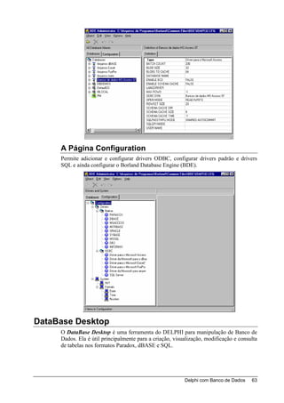 A Página Configuration
     Permite adicionar e configurar drivers ODBC, configurar drivers padrão e drivers
     SQL e ainda configurar o Borland Database Engine (BDE).




DataBase Desktop
     O DataBase Desktop é uma ferramenta do DELPHI para manipulação de Banco de
     Dados. Ela é útil principalmente para a criação, visualização, modificação e consulta
     de tabelas nos formatos Paradox, dBASE e SQL.




                                                          Delphi com Banco de Dados    63
 