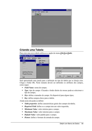 Criando uma Tabela
Para criar uma nova tabela utiliza-se a opção do menu File|New|Table.




Será apresentado uma janela para a definição do tipo de tabela que se deseja criar.
Clique o botão OK. Neste instante devem ser definidos os atributos dos campos,
como segue:
      Field Name: nome do campo;
      Type: tipo do campo. Clicando o botão direito do mouse pode-se selecionar o
      tipo do campo;
      Size: define o tamanho do campo. Só disponível para alguns tipos;
      Key: define campos-chave para a tabela.
Ainda nesta tela pode-se definir:
      Table properties: define características gerais dos campos da tabela;
      Required Field: define se o campo tem um valor requerido;
      Minimum Value: valor mínimo para o campo;
      Maximum Value: valor máximo para o campo;
      Default Value: valor padrão para o campo;
      Picture: define o formato de entrada do campo.


                                                    Delphi com Banco de Dados   64
 