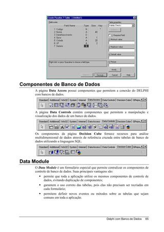 Componentes de Banco de Dados
     A página Data Access possui componentes que permitem a conexão do DELPHI
     com bancos de dados.




     A página Data Controls contém componentes que permitem a manipulação e
     visualização dos dados de um banco de dados.




     Os componentes da página Decision Cube fornece recursos para análise
     multidimensional de dados através de referência cruzada entre tabelas de banco de
     dados utilizando a linguagem SQL.




Data Module
     O Data Module é um formulário especial que permite centralizar os componentes de
     controle de banco de dados. Suas principais vantagens são:
           permite que toda a aplicação utilize os mesmos componentes de controle de
           dados, evitando duplicação de componentes;
           garantem o uso correto das tabelas, pois elas não precisam ser recriadas em
           cada formulário;
           permitem definir novos eventos ou métodos sobre as tabelas que sejam
           comuns em toda a aplicação.




                                                        Delphi com Banco de Dados   65
 