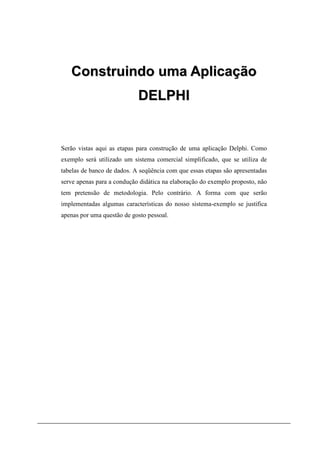 Construindo uma Aplicação
                            DELPHI


Serão vistas aqui as etapas para construção de uma aplicação Delphi. Como
exemplo será utilizado um sistema comercial simplificado, que se utiliza de
tabelas de banco de dados. A seqüência com que essas etapas são apresentadas
serve apenas para a condução didática na elaboração do exemplo proposto, não
tem pretensão de metodologia. Pelo contrário. A forma com que serão
implementadas algumas características do nosso sistema-exemplo se justifica
apenas por uma questão de gosto pessoal.
 