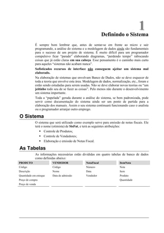 1
                                                               Definindo o Sistema
             É sempre bom lembrar que, antes de sentar-se em frente ao micro e sair
             programando, a análise do sistema e a modelagem de dados ainda são fundamentais
             para o sucesso de um projeto de sistema. É muito difícil para um programador
             compulsivo ficar “parado” elaborando diagramas, “perdendo tempo” rabiscando
             coisas que já estão claras em sua cabeça. Esse pensamento é o caminho mais curto
             para aqueles “sistemas não acabam nunca”.
             Sofisticados recursos de interface não conseguem ajeitar um sistema mal
             elaborado.
             Na elaboração de sistemas que envolvam Banco de Dados, não se deve esquecer de
             toda a teoria que envolve esta área. Modelagem de dados, normalização, etc., foram e
             estão sendo estudadas para serem usadas. Não se deve elaborar novas teorias ou “um
             jeitinho todo seu de se fazer as coisas”. Pelo menos não durante o desenvolvimento
             um sistema importante.
             Toda a “papelada” gerada durante a análise do sistema, se bem padronizada, pode
             servir como documentação do sistema ainda ser um ponto de partida para a
             elaboração dos manuais. Assim o seu sistema continuará funcionando caso o analista
             ou o programador arranjar outro emprego.

O Sistema
             O sistema que será utilizado como exemplo serve para emissão de notas fiscais. Ele
             terá o nome (otimista) de SisFat, e terá as seguintes atribuições:
                    Controle de Produtos;
                    Controle de Vendedores;
                    Elaboração e emissão de Notas Fiscal.

As Tabelas
             As informações necessárias estão divididas em quatro tabelas de banco de dados
             como definidas abaixo:
PRODUTO                  VENDEDOR                 NotaFiscal               ItemNota
Código                   Código                   Número                   Nota
Descrição                Nome                     Data                     Item
Quantidade em estoque    Data de admissão         Vendedor                 Produto
Preço de compra                                                            Quantidade
Preço de venda
 