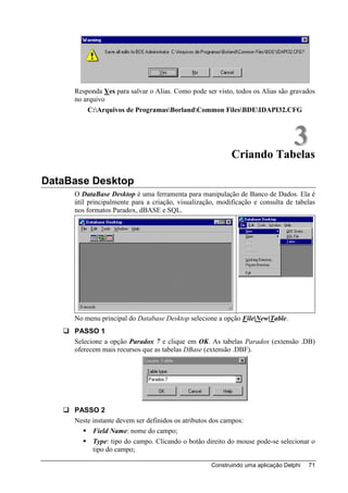 Responda Yes para salvar o Alias. Como pode ser visto, todos os Alias são gravados
     no arquivo
         C:Arquivos de ProgramasBorlandCommon FilesBDEIDAPI32.CFG



                                                                      3
                                                           Criando Tabelas

DataBase Desktop
     O DataBase Desktop é uma ferramenta para manipulação de Banco de Dados. Ela é
     útil principalmente para a criação, visualização, modificação e consulta de tabelas
     nos formatos Paradox, dBASE e SQL.




     No menu principal do Database Desktop selecione a opção File|New|Table.
     PASSO 1
     Selecione a opção Paradox 7 e clique em OK. As tabelas Paradox (extensão .DB)
     oferecem mais recursos que as tabelas DBase (extensão .DBF).




     PASSO 2
     Neste instante devem ser definidos os atributos dos campos:
           Field Name: nome do campo;
           Type: tipo do campo. Clicando o botão direito do mouse pode-se selecionar o
           tipo do campo;

                                                    Construindo uma aplicação Delphi   71
 
