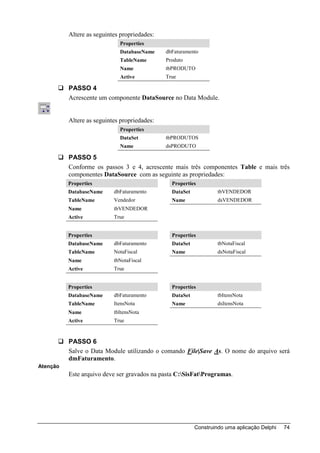 Altere as seguintes propriedades:
                             Properties
                             DatabaseName     dbFaturamento
                             TableName        Produto
                             Name             tbPRODUTO
                             Active           True

          PASSO 4
          Acrescente um componente DataSource no Data Module.


          Altere as seguintes propriedades:
                             Properties
                             DataSet          tbPRODUTOS
                             Name             dsPRODUTO

          PASSO 5
          Conforme os passos 3 e 4, acrescente mais três componentes Table e mais três
          componentes DataSource com as seguinte as propriedades:
          Properties                            Properties
          DatabaseName     dbFaturamento        DataSet            tbVENDEDOR
          TableName        Vendedor             Name               dsVENDEDOR
          Name             tbVENDEDOR
          Active           True


          Properties                            Properties
          DatabaseName     dbFaturamento        DataSet            tbNotaFiscal
          TableName        NotaFiscal           Name               dsNotaFiscal
          Name             tbNotaFiscal
          Active           True


          Properties                            Properties
          DatabaseName     dbFaturamento        DataSet            tbItensNota
          TableName        ItensNota            Name               dsItensNota
          Name             tbItensNota
          Active           True


          PASSO 6
          Salve o Data Module utilizando o comando File|Save As. O nome do arquivo será
          dmFaturamento.
Atenção
          Este arquivo deve ser gravados na pasta C:SisFatProgramas.




                                                          Construindo uma aplicação Delphi   74
 