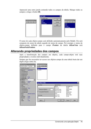 Aparecerá uma outra janela contendo todos os campos da tabela. Marque todos os
     campos e clique o botão OK.




     O nome de cada objeto-campo será definido automaticamente pelo Delphi. Ele será
     composto do nome da tabela seguido do nome do campo. Por exempo, o nome do
     objeto-campo definido para o campo Produto da tabela tbItemNota será
     tbItemNotaProduto.

Alterando propriedades dos campos
     Após a transfomação dos campos em objetos, cada campo-objeto terá suas
     propriedades e eventos individualmente.
     Sempre que for necessário ter acesso aos objetos-campo de uma tabela basta dar um
     duplo-clique sobre ela.




                                                   Construindo uma aplicação Delphi   76
 