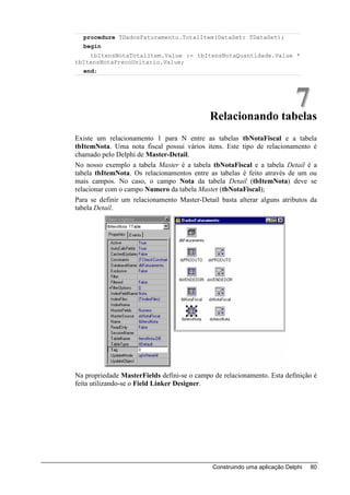 procedure TDadosFaturamento.TotalItem(DataSet: TDataSet);
  begin
    tbItensNotaTotalItem.Value := tbItensNotaQuantidade.Value *
tbItensNotaPrecoUnitario.Value;
  end;




                                                             7
                                             Relacionando tabelas
Existe um relacionamento 1 para N entre as tabelas tbNotaFiscal e a tabela
tbItemNota. Uma nota fiscal possui vários itens. Este tipo de relacionamento é
chamado pelo Delphi de Master-Detail.
No nosso exemplo a tabela Master é a tabela tbNotaFiscal e a tabela Detail é a
tabela tbItemNota. Os relacionamentos entre as tabelas é feito através de um ou
mais campos. No caso, o campo Nota da tabela Detail (tbItemNota) deve se
relacionar com o campo Numero da tabela Master (tbNotaFiscal);
Para se definir um relacionamento Master-Detail basta alterar alguns atributos da
tabela Detail.




Na propriedade MasterFields defini-se o campo de relacionamento. Esta definição é
feita utilizando-se o Field Linker Designer.




                                              Construindo uma aplicação Delphi   80
 