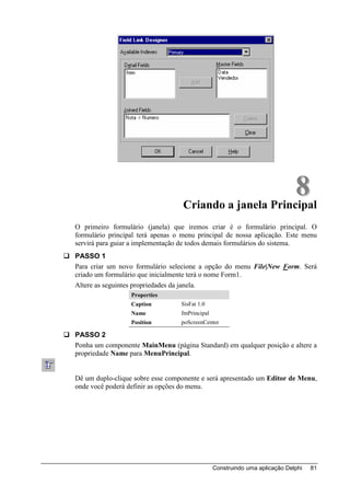8
                                   Criando a janela Principal
O primeiro formulário (janela) que iremos criar é o formulário principal. O
formulário principal terá apenas o menu principal de nossa aplicação. Este menu
servirá para guiar a implementação de todos demais formulários do sistema.
PASSO 1
Para criar um novo formulário selecione a opção do menu File|New Form. Será
criado um formulário que inicialmente terá o nome Form1.
Altere as seguintes propriedades da janela.
                  Properties
                  Caption         SisFat 1.0
                  Name            fmPrincipal
                  Position        poScreenCenter

PASSO 2
Ponha um componente MainMenu (página Standard) em qualquer posição e altere a
propriedade Name para MenuPrincipal.


Dê um duplo-clique sobre esse componente e será apresentado um Editor de Menu,
onde você poderá definir as opções do menu.




                                                Construindo uma aplicação Delphi   81
 