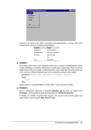 Cada item do menu é um objeto, possuindo suas propriedades e eventos. Para cada
item do menu, altere as seguintes propriedades:
                   Caption          Name
                   &Cadastro        MenuCadastro
                   &Vendedores      OpcaoVendedores
                   &Venda           OpcaoVenda
                   -                N1
                   Sair             OpcaoSair

PASSO 3
Os eventos deste menu serão definidos assim que as janelas correspondentes forem
criadas. Podemos, no entanto, definirmos o evento para a opção Sair. Para isso dê um
duplo-clique sobre esta opção. Automaticamente será criada uma Procedure para que
você escreva o código (programa) que será executado na seleção desta opção.
  procedure TfmPrincipal.OpcaoSairClick(Sender: TObject);
  begin
      Close;
  end;
Digite apenas o comando Close; na linha onde o cursor está posicionado.
PASSO 4
Salve o formulário utilizando o comando File|Save As. O nome do arquivo será
Principal, e será gravado na pasta de programas (C:SisFatProgramas).
O Delphi, na verdade, irá gravar dois arquivo. Um arquivo com extensão .pas e um
outro arquivo com extensão .dfm (Delphi Form).




                                                 Construindo uma aplicação Delphi   82
 
