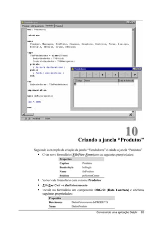 10
                                     Criando a janela “Produtos”
Seguindo o exemplo da criação da janela “Vendedores” é criada a janela “Produtos”
      Criar novo formulário (File|New Form)com as seguintes propriedades:
                   Properties
                   Caption              Produtos
                   BorderStyle          bsSingle
                   Name                 fmProduto
                   Position             poScreenCenter
      Salvar este formulário com o nome Produtos
      File|Use Unit → dmFaturamento
      Incluir no formulário um componente DBGrid (Data Controls) e alteraras
      seguintes propriedades:
           Properties
           DataSource           DadosFaturamento.dsPRODUTO
           Name                 DadosProduto

                                                    Construindo uma aplicação Delphi   85
 