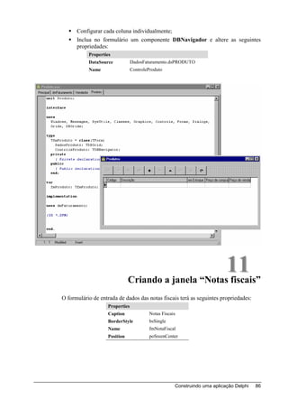 Configurar cada coluna individualmente;
      Inclua no formulário um componente DBNavigador e altere as seguintes
      propriedades:
           Properties
           DataSource            DadosFaturamento.dsPRODUTO
           Name                  ControleProduto




                                                      11
                               Criando a janela “Notas fiscais”
O formulário de entrada de dados das notas fiscais terá as seguintes propriedades:
                    Properties
                    Caption              Notas Fiscais
                    BorderStyle          bsSingle
                    Name                 fmNotaFiscal
                    Position             poSreenCenter




                                                     Construindo uma aplicação Delphi   86
 