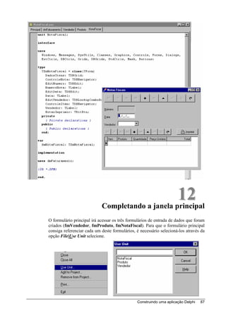12
                            Completando a janela principal
O formulário principal irá acessar os três formulários de entrada de dados que foram
criados (fmVendedor, fmProduto, fmNotaFiscal). Para que o formulário principal
consiga referenciar cada um deste formulários, é necessário selecioná-los através da
opção File|Use Unit selecione.




                                               Construindo uma aplicação Delphi   87
 
