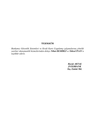 TEŞEKKÜR

Bankamız Güvenlik Sistemleri ve Kredi Kartı Uygulama çalışmalarına yönelik
yazılım+danışmanlık hizmetlerinden dolayı Nihat DEMİRLİ ve Yüksel İNAN’a
teşekkür ederiz.



                                                          Burak AKTAŞ
                                                          INTERBANK
                                                         İnş. Emlak Md.
 