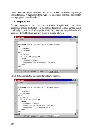 “Halt” komutu döngü içerisinde hiç bir extra kod istemeden uygulamayı
sonlandırmakta, “Application.Terminate” ise döngünün bitmesini bekledikten
sonra programı kapatabilmektedir.
   • Sleep Komutu:
Özellikle döngülerde çok hızlı işleyen kodları izleyebilmek veya zaman
kazanmak amaçlı kullanılan bir komuttur. Parametre olarak girilen değer
“milisaniye” cinsindendir (Saniyenin binde biri). Komutu anlayabilmeniz için
aşağıdaki iki kod bloğunu ayrı ayrı çalıştırıp sonucu izleyiniz.




Şimdi de kodu aşağıdaki hale dönüştürüp tekrar çalıştırın.




112
 