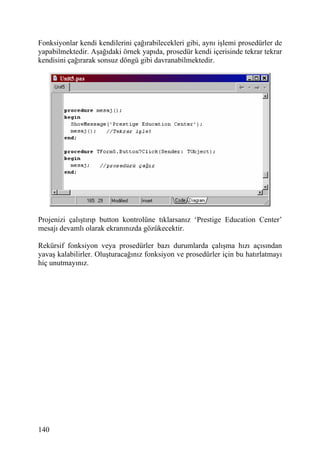 Fonksiyonlar kendi kendilerini çağırabilecekleri gibi, aynı işlemi prosedürler de
yapabilmektedir. Aşağıdaki örnek yapıda, prosedür kendi içerisinde tekrar tekrar
kendisini çağırarak sonsuz döngü gibi davranabilmektedir.




Projenizi çalıştırıp button kontrolüne tıklarsanız ‘Prestige Education Center’
mesajı devamlı olarak ekranınızda gözükecektir.

Rekürsif fonksiyon veya prosedürler bazı durumlarda çalışma hızı açısından
yavaş kalabilirler. Oluşturacağınız fonksiyon ve prosedürler için bu hatırlatmayı
hiç unutmayınız.




140
 