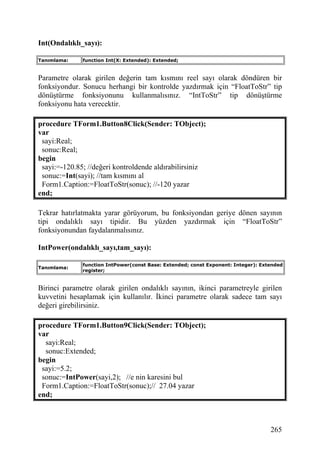 Int(Ondalıklı_sayı):

Tanımlama:    function Int(X: Extended): Extended;


Parametre olarak girilen değerin tam kısmını reel sayı olarak döndüren bir
fonksiyondur. Sonucu herhangi bir kontrolde yazdırmak için “FloatToStr” tip
dönüştürme fonksiyonunu kullanmalısınız. “IntToStr” tip dönüştürme
fonksiyonu hata verecektir.

procedure TForm1.Button8Click(Sender: TObject);
var
 sayi:Real;
 sonuc:Real;
begin
 sayi:=-120.85; //değeri kontroldende aldırabilirsiniz
 sonuc:=Int(sayi); //tam kısmını al
 Form1.Caption:=FloatToStr(sonuc); //-120 yazar
end;

Tekrar hatırlatmakta yarar görüyorum, bu fonksiyondan geriye dönen sayının
tipi ondalıklı sayı tipidir. Bu yüzden yazdırmak için “FloatToStr”
fonksiyonundan faydalanmalısınız.

IntPower(ondalıklı_sayı,tam_sayı):

              function IntPower(const Base: Extended; const Exponent: Integer): Extended
Tanımlama:
              register;


Birinci parametre olarak girilen ondalıklı sayının, ikinci parametreyle girilen
kuvvetini hesaplamak için kullanılır. İkinci parametre olarak sadece tam sayı
değeri girebilirsiniz.

procedure TForm1.Button9Click(Sender: TObject);
var
  sayi:Real;
  sonuc:Extended;
begin
 sayi:=5.2;
 sonuc:=IntPower(sayi,2); //e nin karesini bul
 Form1.Caption:=FloatToStr(sonuc);// 27.04 yazar
end;



                                                                                   265
 