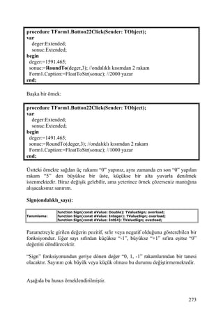 procedure TForm1.Button22Click(Sender: TObject);
var
  deger:Extended;
  sonuc:Extended;
begin
 deger:=1591.465;
 sonuc:=RoundTo(deger,3); //ondalıklı kısımdan 2 rakam
 Form1.Caption:=FloatToStr(sonuc); //2000 yazar
end;

Başka bir örnek:

procedure TForm1.Button22Click(Sender: TObject);
var
  deger:Extended;
  sonuc:Extended;
begin
 deger:=1491.465;
 sonuc:=RoundTo(deger,3); //ondalıklı kısımdan 2 rakam
 Form1.Caption:=FloatToStr(sonuc); //1000 yazar
end;

Üstteki örnekte sağdan üç rakamı “0” yapınız, aynı zamanda en son “0” yapılan
rakam “5” den büyükse bir üste, küçükse bir alta yuvarla denilmek
istenmektedir. Biraz değişik gelebilir, ama yeterince örnek çözerseniz mantığına
alışacaksınız sanırım.

Sign(ondalıklı_sayı):

               function Sign(const AValue: Double): TValueSign; overload;
Tanımlama:     function Sign(const AValue: Integer): TValueSign; overload;
               function Sign(const AValue: Int64): TValueSign; overload;


Parametreyle girilen değerin pozitif, sıfır veya negatif olduğunu gösterebilen bir
fonksiyondur. Eğer sayı sıfırdan küçükse “-1”, büyükse “+1” sıfıra eşitse “0”
değerini döndürecektir.

“Sign” fonksiyonundan geriye dönen değer “0, 1, -1” rakamlarından bir tanesi
olacaktır. Sayının çok büyük veya küçük olması bu durumu değiştirmemektedir.


Aşağıda bu husus örneklendirilmiştir.


                                                                              273
 