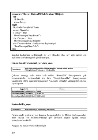 procedure TForm1.Button23Click(Sender: TObject);
 var
   ilk:Double;
   sonuc:Integer;
begin
 ilk:=StrToFloat(Edit1.Text);
 sonuc:=Sign(ilk);
 if sonuc=1 then
   ShowMessage('Sayı Pozitif')
 else if sonuc=-1 then
   ShowMessage('Sayı Negatif')
 else if sonuc=0 then //sadece else de yeterliydi
   ShowMessage('Sayı Sıfır');
end;

Yazılan kodlamada açıklanacak bir şey olmadığı (her şey açık zaten) için
açıklama satırlarına gerek görülmemiştir.

SimpleRoundTo(ondalıklı_sayı,tam_sayı):

              function SimpleRoundTo(const AValue: Double; const ADigit:
Tanımlama:
              TSimpleRoundToRange = -2): Double;


Çalışma mantığı daha önce izah edilen “RoundTo” fonksiyonuna çok
benzemektedir. Aralarındaki tek fark “SimpleRoundTo” fonksiyonunda
yuvarlatma işlemi uygulanmayacağıdır. Aşağıdaki sonuçları yapacağınız örnekle
kıyaslayınız.

        Uygulama:                                      Sonuç
SimpleRoundTo(1254.6543,1)   2000
SimpleRoundTo(1254.6543,-2) 1254.65
SimpleRoundTo(1254.6543,-3) 1254.653




Sqr(ondalıklı_sayı):

Tanımlama:    function Sqr(X: Extended): Extended;


Parametreyle girilen sayının karesini hesaplayabilen bir Delphi fonksiyonudur.
Tam sayılar için kullanılabileceği gibi ondalıklı sayılar içinde sonucu
hesaplayabilmektedir.

Aşağıda bu husus örneklendirilmiştir.


274
 