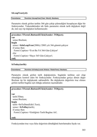 IsLeapYear(yıl):

Tanımlama:    function IsLeapYear(Year: Word): Boolean;


Parametre olarak girilen tarihin 366 gün çekip çekmediğini hesaplayan diğer bir
fonksiyondur. Yukarıdakinden tek farkı parametre olarak tarih değişkeni değil
de, tam sayı tip değişken kullanmasıdır.

procedure TForm1.Button42Click(Sender: TObject);
var
 sonuc:Boolean;
begin
 sonuc:=IsInLeapYear(2006);//2003 yılı 366 günmü çekiyor
 if sonuc then
   Form1.Caption:='Evet Bu Yıl 366 Gün Çekiyor'
 else
   Form1.Caption:='Hayır 365 Gün Çekiyor';
end;

IsToday(tarih):

Tanımlama:    function IsToday(const AValue: TDateTime): Boolean;


Parametre olarak girilen tarih değişkeninin, bugünün tarihine eşit olup
olmadığını kontrol eden bir fonksiyondur. Fonksiyondan geriye dönen değer
Boolean tip bir değişkende saklanabilir. Bu değişkenin değerinin true olması
girilen tarihin bugüne eşit olduğu anlamını taşımaktadır.

procedure TForm1.Button43Click(Sender: TObject);

var
 tarih:TDate;
 sonuc:Boolean;
begin
 tarih:=StrToDate(Edit1.Text);
 sonuc:=IsToDay(tarih);
 if sonuc then
   Form1.Caption:='Girdiğiniz Tarih Bugüne Ait';

end;

Fonksiyondan true veya false değerinin döndüğünü hatırlatmakta fayda var.

                                                                            303
 