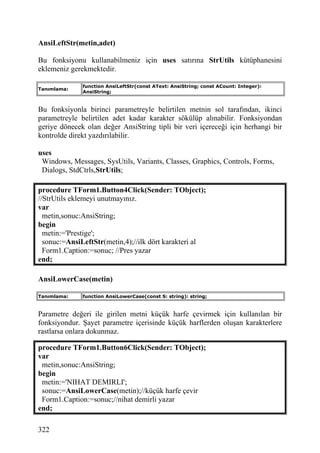 AnsiLeftStr(metin,adet)

Bu fonksiyonu kullanabilmeniz için uses satırına StrUtils kütüphanesini
eklemeniz gerekmektedir.

              function AnsiLeftStr(const AText: AnsiString; const ACount: Integer):
Tanımlama:
              AnsiString;


Bu fonksiyonla birinci parametreyle belirtilen metnin sol tarafından, ikinci
parametreyle belirtilen adet kadar karakter sökülüp alınabilir. Fonksiyondan
geriye dönecek olan değer AnsiString tipli bir veri içereceği için herhangi bir
kontrolde direkt yazdırılabilir.

uses
 Windows, Messages, SysUtils, Variants, Classes, Graphics, Controls, Forms,
 Dialogs, StdCtrls,StrUtils;

procedure TForm1.Button4Click(Sender: TObject);
//StrUtils eklemeyi unutmayınız.
var
  metin,sonuc:AnsiString;
begin
  metin:='Prestige';
  sonuc:=AnsiLeftStr(metin,4);//ilk dört karakteri al
  Form1.Caption:=sonuc; //Pres yazar
end;

AnsiLowerCase(metin)

Tanımlama:    function AnsiLowerCase(const S: string): string;


Parametre değeri ile girilen metni küçük harfe çevirmek için kullanılan bir
fonksiyondur. Şayet parametre içerisinde küçük harflerden oluşan karakterlere
rastlarsa onlara dokunmaz.

procedure TForm1.Button6Click(Sender: TObject);
var
 metin,sonuc:AnsiString;
begin
 metin:='NIHAT DEMIRLI';
 sonuc:=AnsiLowerCase(metin);//küçük harfe çevir
 Form1.Caption:=sonuc;//nihat demirli yazar
end;

322
 