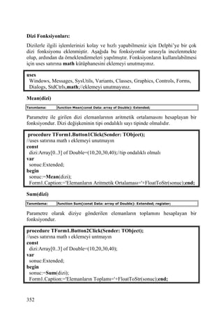 Dizi Fonksiyonları:
Dizilerle ilgili işlemlerinizi kolay ve hızlı yapabilmeniz için Delphi’ye bir çok
dizi fonksiyonu eklenmiştir. Aşağıda bu fonksiyonlar sırasıyla incelenmekte
olup, ardından da örneklendirmeleri yapılmıştır. Fonksiyonların kullanılabilmesi
için uses satırına math kütüphanesini eklemeyi unutmayınız.

uses
 Windows, Messages, SysUtils, Variants, Classes, Graphics, Controls, Forms,
 Dialogs, StdCtrls,math;//eklemeyi unutmayınız.

Mean(dizi)
Tanımlama:    function Mean(const Data: array of Double): Extended;


Parametre ile girilen dizi elemanlarının aritmetik ortalamasını hesaplayan bir
fonksiyondur. Dizi değişkeninin tipi ondalıklı sayı tipinde olmalıdır.

 procedure TForm1.Button1Click(Sender: TObject);
//uses satırına math ı eklemeyi unutmayın
const
  dizi:Array[0..3] of Double=(10,20,30,40);//tip ondalıklı olmalı
var
  sonuc:Extended;
begin
  sonuc:=Mean(dizi);
  Form1.Caption:='Elemanların Aritmetik Ortalaması='+FloatToStr(sonuc);end;

Sum(dizi)
Tanımlama:    function Sum(const Data: array of Double): Extended; register;


Parametre olarak diziye gönderilen elemanların toplamını hesaplayan bir
fonksiyondur.

procedure TForm1.Button2Click(Sender: TObject);
//uses satırına math ı eklemeyi untmayın
const
  dizi:Array[0..3] of Double=(10,20,30,40);
var
  sonuc:Extended;
begin
  sonuc:=Sum(dizi);
  Form1.Caption:='Elemanların Toplamı='+FloatToStr(sonuc);end;


352
 